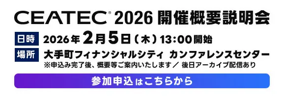 CEATEC 2026　開催概要説明会
        日時　2026年2月5日(木) 13:00開始
場所　東京都内にて予定 ※申込み完了後、概要等ご案内いたします。参加申込はこちらから