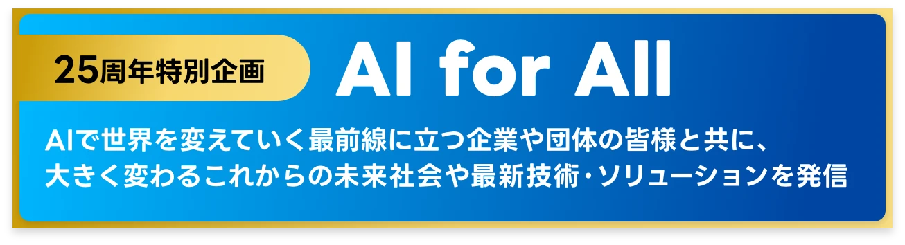 25周年特別企画 AI for All
              AIで世界を変えていく最前線に立つ企業や団体の皆様と共に、
              大きく変わるこれからの未来社会や最新技術・ソリューションを発信